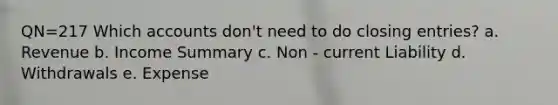 QN=217 Which accounts don't need to do closing entries? a. Revenue b. Income Summary c. Non - current Liability d. Withdrawals e. Expense