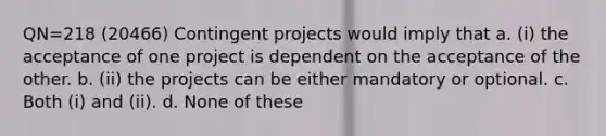 QN=218 (20466) Contingent projects would imply that a. (i) the acceptance of one project is dependent on the acceptance of the other. b. (ii) the projects can be either mandatory or optional. c. Both (i) and (ii). d. None of these