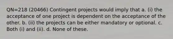 QN=218 (20466) Contingent projects would imply that a. (i) the acceptance of one project is dependent on the acceptance of the other. b. (ii) the projects can be either mandatory or optional. c. Both (i) and (ii). d. None of these.