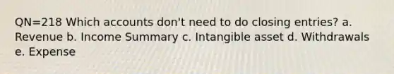 QN=218 Which accounts don't need to do closing entries? a. Revenue b. Income Summary c. Intangible asset d. Withdrawals e. Expense