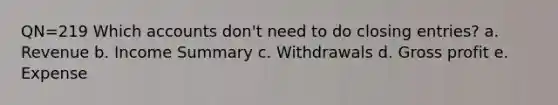 QN=219 Which accounts don't need to do closing entries? a. Revenue b. Income Summary c. Withdrawals d. Gross profit e. Expense