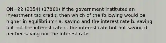 QN=22 (2354) (17860) If the government instituted an investment tax credit, then which of the following would be higher in equilibrium? a. saving and the interest rate b. saving but not the interest rate c. the interest rate but not saving d. neither saving nor the interest rate