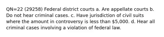 QN=22 (29258) Federal district courts a. Are appellate courts b. Do not hear criminal cases. c. Have jurisdiction of civil suits where the amount in controversy is less than 5,000. d. Hear all criminal cases involving a violation of federal law.