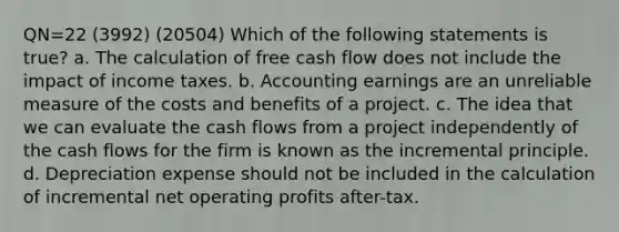 QN=22 (3992) (20504) Which of the following statements is true? a. The calculation of free cash flow does not include the impact of income taxes. b. Accounting earnings are an unreliable measure of the costs and benefits of a project. c. The idea that we can evaluate the cash flows from a project independently of the cash flows for the firm is known as the incremental principle. d. Depreciation expense should not be included in the calculation of incremental net operating profits after-tax.