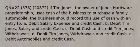 QN=22 (578) (20872) If Tim Jones, the owner of Jones Hardware proprietorship, uses cash of the business to purchase a family automobile, the business should record this use of cash with an entry to: a. Debit Salary Expense and credit Cash. b. Debit Tim Jones, Salary and credit Cash. c. Debit Cash and credit Tim Jones, Withdrawals. d. Debit Tim Jones, Withdrawals and credit Cash. e. Debit Automobiles and credit Cash.