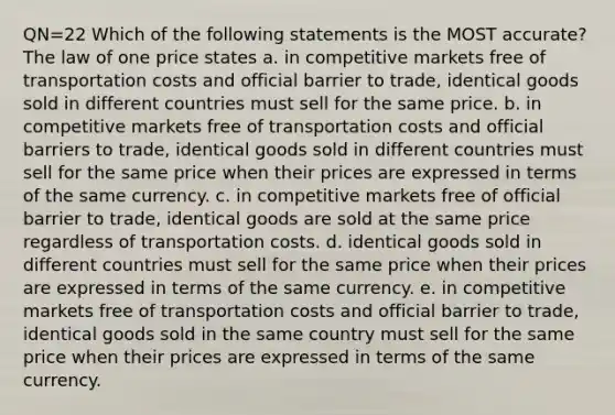 QN=22 Which of the following statements is the MOST accurate? The law of one price states a. in competitive markets free of transportation costs and official barrier to trade, identical goods sold in different countries must sell for the same price. b. in competitive markets free of transportation costs and official barriers to trade, identical goods sold in different countries must sell for the same price when their prices are expressed in terms of the same currency. c. in competitive markets free of official barrier to trade, identical goods are sold at the same price regardless of transportation costs. d. identical goods sold in different countries must sell for the same price when their prices are expressed in terms of the same currency. e. in competitive markets free of transportation costs and official barrier to trade, identical goods sold in the same country must sell for the same price when their prices are expressed in terms of the same currency.