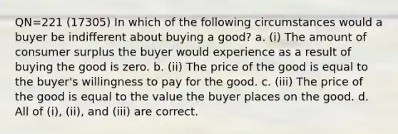 QN=221 (17305) In which of the following circumstances would a buyer be indifferent about buying a good? a. (i) The amount of consumer surplus the buyer would experience as a result of buying the good is zero. b. (ii) The price of the good is equal to the buyer's willingness to pay for the good. c. (iii) The price of the good is equal to the value the buyer places on the good. d. All of (i), (ii), and (iii) are correct.