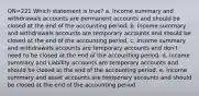 QN=221 Which statement is true? a. Income summary and withdrawals accounts are permanent accounts and should be closed at the end of the accounting period. b. Income summary and withdrawals accounts are temporary accounts and should be closed at the end of the accounting period. c. Income summary and withdrawals accounts are temporary accounts and don't need to be closed at the end of the accounting period. d. Income summary and Liability accounts are temporary accounts and should be closed at the end of the accounting period. e. Income summary and asset accounts are temporary accounts and should be closed at the end of the accounting period.