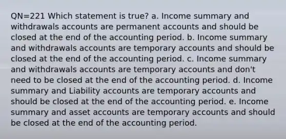 QN=221 Which statement is true? a. Income summary and withdrawals accounts are permanen<a href='https://www.questionai.com/knowledge/k7x83BRk9p-t-accounts' class='anchor-knowledge'>t accounts</a> and should be closed at the end of the accounting period. b. Income summary and withdrawals accounts are temporary accounts and should be closed at the end of the accounting period. c. Income summary and withdrawals accounts are temporary accounts and don't need to be closed at the end of the accounting period. d. Income summary and Liability accounts are temporary accounts and should be closed at the end of the accounting period. e. Income summary and asset accounts are temporary accounts and should be closed at the end of the accounting period.