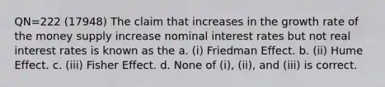 QN=222 (17948) The claim that increases in the growth rate of the money supply increase nominal interest rates but not real interest rates is known as the a. (i) Friedman Effect. b. (ii) Hume Effect. c. (iii) Fisher Effect. d. None of (i), (ii), and (iii) is correct.