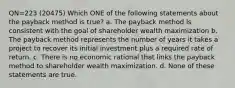 QN=223 (20475) Which ONE of the following statements about the payback method is true? a. The payback method is consistent with the goal of shareholder wealth maximization b. The payback method represents the number of years it takes a project to recover its initial investment plus a required rate of return. c. There is no economic rational that links the payback method to shareholder wealth maximization. d. None of these statements are true.