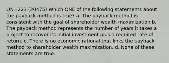 QN=223 (20475) Which ONE of the following statements about the payback method is true? a. The payback method is consistent with the goal of shareholder wealth maximization b. The payback method represents the number of years it takes a project to recover its initial investment plus a required rate of return. c. There is no economic rational that links the payback method to shareholder wealth maximization. d. None of these statements are true.