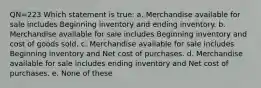 QN=223 Which statement is true: a. Merchandise available for sale includes Beginning inventory and ending inventory. b. Merchandise available for sale includes Beginning inventory and cost of goods sold. c. Merchandise available for sale includes Beginning inventory and Net cost of purchases. d. Merchandise available for sale includes ending inventory and Net cost of purchases. e. None of these