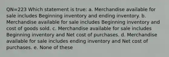 QN=223 Which statement is true: a. Merchandise available for sale includes Beginning inventory and ending inventory. b. Merchandise available for sale includes Beginning inventory and cost of goods sold. c. Merchandise available for sale includes Beginning inventory and Net cost of purchases. d. Merchandise available for sale includes ending inventory and Net cost of purchases. e. None of these