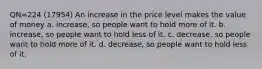 QN=224 (17954) An increase in the price level makes the value of money a. increase, so people want to hold more of it. b. increase, so people want to hold less of it. c. decrease, so people want to hold more of it. d. decrease, so people want to hold less of it.