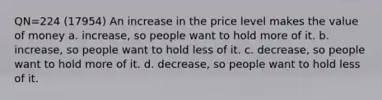 QN=224 (17954) An increase in the price level makes the value of money a. increase, so people want to hold more of it. b. increase, so people want to hold less of it. c. decrease, so people want to hold more of it. d. decrease, so people want to hold less of it.