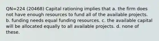 QN=224 (20468) Capital rationing implies that a. the firm does not have enough resources to fund all of the available projects. b. funding needs equal funding resources. c. the available capital will be allocated equally to all available projects. d. none of these.