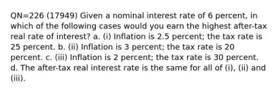 QN=226 (17949) Given a nominal interest rate of 6 percent, in which of the following cases would you earn the highest after-tax real rate of interest? a. (i) Inflation is 2.5 percent; the tax rate is 25 percent. b. (ii) Inflation is 3 percent; the tax rate is 20 percent. c. (iii) Inflation is 2 percent; the tax rate is 30 percent. d. The after-tax real interest rate is the same for all of (i), (ii) and (iii).