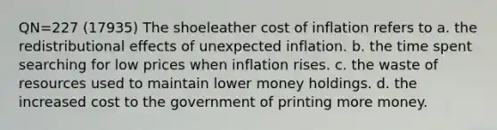 QN=227 (17935) The shoeleather cost of inflation refers to a. the redistributional effects of unexpected inflation. b. the time spent searching for low prices when inflation rises. c. the waste of resources used to maintain lower money holdings. d. the increased cost to the government of printing more money.