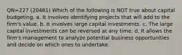 QN=227 (20461) Which of the following is NOT true about capital budgeting. a. It involves identifying projects that will add to the firm's value. b. It involves large capital investments. c. The large capital investments can be reversed at any time. d. It allows the firm's management to analyze potential business opportunities and decide on which ones to undertake.