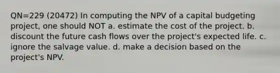 QN=229 (20472) In computing the NPV of a capital budgeting project, one should NOT a. estimate the cost of the project. b. discount the future cash flows over the project's expected life. c. ignore the salvage value. d. make a decision based on the project's NPV.