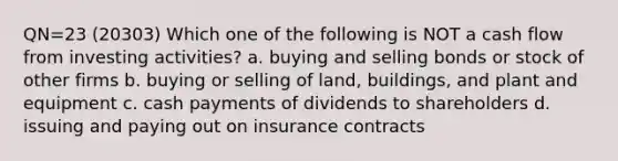 QN=23 (20303) Which one of the following is NOT a cash flow from investing activities? a. buying and selling bonds or stock of other firms b. buying or selling of land, buildings, and plant and equipment c. cash payments of dividends to shareholders d. issuing and paying out on insurance contracts