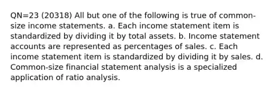 QN=23 (20318) All but one of the following is true of common-size income statements. a. Each income statement item is standardized by dividing it by total assets. b. Income statement accounts are represented as percentages of sales. c. Each income statement item is standardized by dividing it by sales. d. Common-size financial statement analysis is a specialized application of ratio analysis.