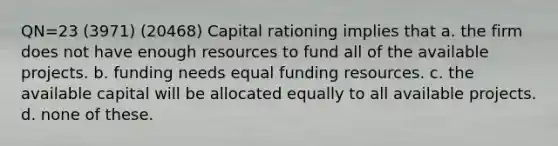 QN=23 (3971) (20468) Capital rationing implies that a. the firm does not have enough resources to fund all of the available projects. b. funding needs equal funding resources. c. the available capital will be allocated equally to all available projects. d. none of these.