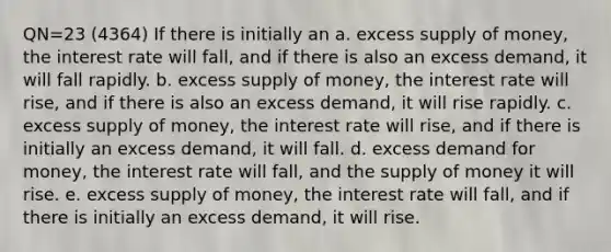 QN=23 (4364) If there is initially an a. excess supply of money, the interest rate will fall, and if there is also an excess demand, it will fall rapidly. b. excess supply of money, the interest rate will rise, and if there is also an excess demand, it will rise rapidly. c. excess supply of money, the interest rate will rise, and if there is initially an excess demand, it will fall. d. excess demand for money, the interest rate will fall, and the supply of money it will rise. e. excess supply of money, the interest rate will fall, and if there is initially an excess demand, it will rise.