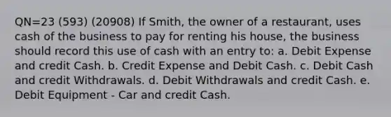 QN=23 (593) (20908) If Smith, the owner of a restaurant, uses cash of the business to pay for renting his house, the business should record this use of cash with an entry to: a. Debit Expense and credit Cash. b. Credit Expense and Debit Cash. c. Debit Cash and credit Withdrawals. d. Debit Withdrawals and credit Cash. e. Debit Equipment - Car and credit Cash.