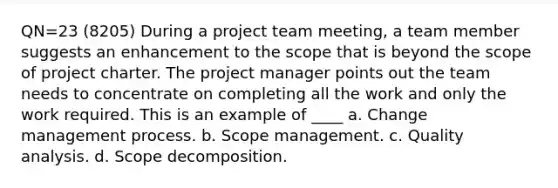 QN=23 (8205) During a project team meeting, a team member suggests an enhancement to the scope that is beyond the scope of project charter. The project manager points out the team needs to concentrate on completing all the work and only the work required. This is an example of ____ a. Change management process. b. Scope management. c. Quality analysis. d. Scope decomposition.