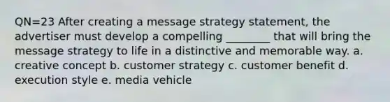 QN=23 After creating a message strategy statement, the advertiser must develop a compelling ________ that will bring the message strategy to life in a distinctive and memorable way. a. creative concept b. customer strategy c. customer benefit d. execution style e. media vehicle