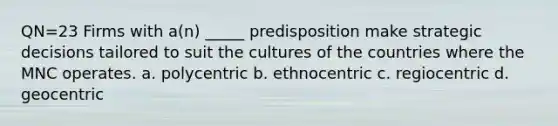 QN=23 Firms with a(n) _____ predisposition make strategic decisions tailored to suit the cultures of the countries where the MNC operates. a. polycentric b. ethnocentric c. regiocentric d. geocentric