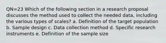 QN=23 Which of the following section in a research proposal discusses the method used to collect the needed data, including the various types of scales? a. Definition of the target population b. Sample design c. Data collection method d. Specific research instruments e. Definition of the sample size