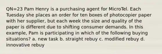 QN=23 Pam Henry is a purchasing agent for MicroTel. Each Tuesday she places an order for ten boxes of photocopier paper with her supplier, but each week the size and quality of the paper is different due to shifting consumer demands. In this example, Pam is participating in which of the following buying situations? a. new task b. straight rebuy c. modified rebuy d. innovative rebuy