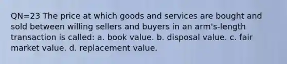 QN=23 The price at which goods and services are bought and sold between willing sellers and buyers in an arm's-length transaction is called: a. book value. b. disposal value. c. fair market value. d. replacement value.