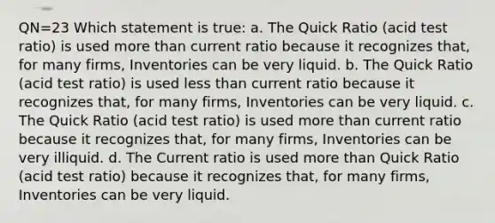 QN=23 Which statement is true: a. The Quick Ratio (acid test ratio) is used more than current ratio because it recognizes that, for many firms, Inventories can be very liquid. b. The Quick Ratio (acid test ratio) is used less than current ratio because it recognizes that, for many firms, Inventories can be very liquid. c. The Quick Ratio (acid test ratio) is used more than current ratio because it recognizes that, for many firms, Inventories can be very illiquid. d. The Current ratio is used more than Quick Ratio (acid test ratio) because it recognizes that, for many firms, Inventories can be very liquid.