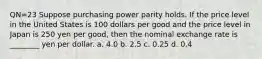 QN=23 Suppose purchasing power parity holds. If the price level in the United States is 100 dollars per good and the price level in Japan is 250 yen per good, then the nominal exchange rate is ________ yen per dollar. a. 4.0 b. 2.5 c. 0.25 d. 0.4