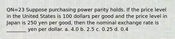 QN=23 Suppose purchasing power parity holds. If the price level in the United States is 100 dollars per good and the price level in Japan is 250 yen per good, then the nominal exchange rate is ________ yen per dollar. a. 4.0 b. 2.5 c. 0.25 d. 0.4