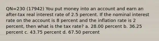 QN=230 (17942) You put money into an account and earn an after-tax real interest rate of 2.5 percent. If the nominal interest rate on the account is 8 percent and the inflation rate is 2 percent, then what is the tax rate? a. 28.00 percent b. 36.25 percent c. 43.75 percent d. 67.50 percent