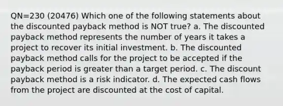 QN=230 (20476) Which one of the following statements about the discounted payback method is NOT true? a. The discounted payback method represents the number of years it takes a project to recover its initial investment. b. The discounted payback method calls for the project to be accepted if the payback period is <a href='https://www.questionai.com/knowledge/ktgHnBD4o3-greater-than' class='anchor-knowledge'>greater than</a> a target period. c. The discount payback method is a risk indicator. d. The expected cash flows from the project are discounted at the cost of capital.