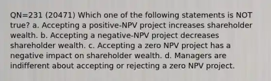 QN=231 (20471) Which one of the following statements is NOT true? a. Accepting a positive-NPV project increases shareholder wealth. b. Accepting a negative-NPV project decreases shareholder wealth. c. Accepting a zero NPV project has a negative impact on shareholder wealth. d. Managers are indifferent about accepting or rejecting a zero NPV project.