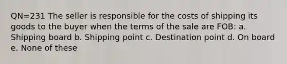 QN=231 The seller is responsible for the costs of shipping its goods to the buyer when the terms of the sale are FOB: a. Shipping board b. Shipping point c. Destination point d. On board e. None of these