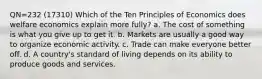 QN=232 (17310) Which of the Ten Principles of Economics does welfare economics explain more fully? a. The cost of something is what you give up to get it. b. Markets are usually a good way to organize economic activity. c. Trade can make everyone better off. d. A country's standard of living depends on its ability to produce goods and services.