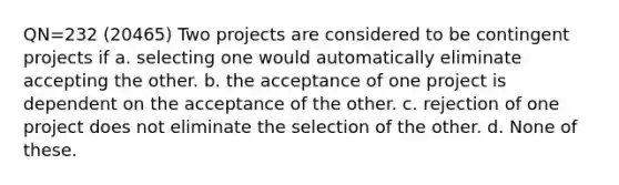 QN=232 (20465) Two projects are considered to be contingent projects if a. selecting one would automatically eliminate accepting the other. b. the acceptance of one project is dependent on the acceptance of the other. c. rejection of one project does not eliminate the selection of the other. d. None of these.