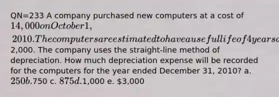 QN=233 A company purchased new computers at a cost of 14,000 on October 1, 2010. The computers are estimated to have a useful life of 4 years and a salvage value of2,000. The company uses the straight-line method of depreciation. How much depreciation expense will be recorded for the computers for the year ended December 31, 2010? a. 250 b.750 c. 875 d.1,000 e. 3,000