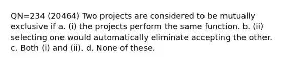 QN=234 (20464) Two projects are considered to be mutually exclusive if a. (i) the projects perform the same function. b. (ii) selecting one would automatically eliminate accepting the other. c. Both (i) and (ii). d. None of these.