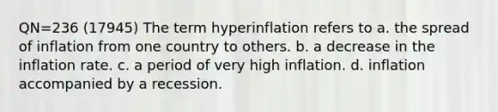 QN=236 (17945) The term hyperinflation refers to a. the spread of inflation from one country to others. b. a decrease in the inflation rate. c. a period of very high inflation. d. inflation accompanied by a recession.