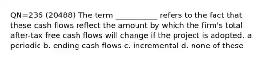 QN=236 (20488) The term ___________ refers to the fact that these cash flows reflect the amount by which the firm's total after-tax free cash flows will change if the project is adopted. a. periodic b. ending cash flows c. incremental d. none of these