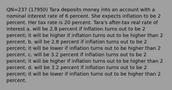 QN=237 (17950) Tara deposits money into an account with a nominal interest rate of 6 percent. She expects inflation to be 2 percent. Her tax rate is 20 percent. Tara's after-tax real rate of interest a. will be 2.8 percent if inflation turns out to be 2 percent; it will be higher if inflation turns out to be higher than 2 percent. b. will be 2.8 percent if inflation turns out to be 2 percent; it will be lower if inflation turns out to be higher than 2 percent. c. will be 3.2 percent if inflation turns out to be 2 percent; it will be higher if inflation turns out to be higher than 2 percent. d. will be 3.2 percent if inflation turns out to be 2 percent; it will be lower if inflation turns out to be higher than 2 percent.